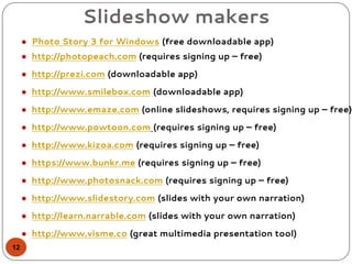 Slideshow makers
● Photo Story 3 for Windows (free downloadable app)
● http://photopeach.com (requires signing up – free)
● http://prezi.com (downloadable app)
● http://www.smilebox.com (downloadable app)
● http://www.emaze.com (online slideshows, requires signing up – free)
● http://www.powtoon.com (requires signing up – free)
● http://www.kizoa.com (requires signing up – free)
● https://www.bunkr.me (requires signing up – free)
● http://www.photosnack.com (requires signing up – free)
● http://www.slidestory.com (slides with your own narration)
● http://learn.narrable.com (slides with your own narration)
● http://www.visme.co (great multimedia presentation tool)
12
 