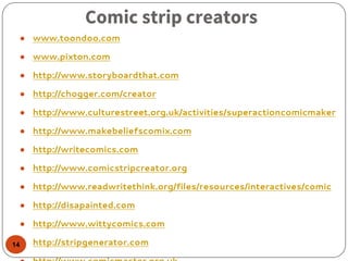 Comic strip creators
● www.toondoo.com
● www.pixton.com
● http://www.storyboardthat.com
● http://chogger.com/creator
● http://www.culturestreet.org.uk/activities/superactioncomicmaker
● http://www.makebeliefscomix.com
● http://writecomics.com
● http://www.comicstripcreator.org
● http://www.readwritethink.org/files/resources/interactives/comic
● http://disapainted.com
● http://www.wittycomics.com
● http://stripgenerator.com14
 