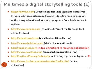 Multimedia digital storytelling tools (1)
● http://newhive.com: Create multimedia posters and narratives
infused with animations, audio, and video. Impressive product
with strong educational outreach program. Free Basic account
option.
● http://www.buncee.com (combine different media on up to 3
slides for free)
● http://voicethread.com (excellent multimedia tool)
● http://www.utellstory.com (similar to voicethread)
● http://goanimate.com (video, animation) (!) requiring subscription
● http://www.powtoon.com (animated presentation tool)
● http://myths.e2bn.org/index.php (animating myths and legends) (!)
● http://www.dvolver.com/moviemaker/make.html (video,
animation)17
 