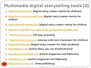 Multimedia digital storytelling tools (2)
● http://storybird.com (digital story creator mainly for children)
● http://www.storyjumper.com (digital story creator mainly for
children
● https://littlebirdtales.com (digital story creator mainly for children
● http://carnegielibrary.org/kids/storymaker/storymaker.swf
● http://zooburst.com (3d pop up books)
● http://zimmertwins.com (stories with twin characters for children)
● https://storify.com (digital story creator for older students)
● http://penzu.com (online diary, you can embed photos)
● http://www.flipsnack.com (online magazines and flipbooks)
● http://issuu.com (online magazines and flipbooks)
● https://www.lulu.com (free publishing)18
 