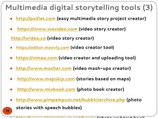 Multimedia digital storytelling tools (3)
● http://padlet.com (easy multimedia story project creator)
● https://www.wevideo.com (video story creator)
http://wideo.co (video story creator)
● https://editor.moovly.com (video creator tool)
● https://vimeo.com (video creator and uploading tool)
● http://www.masher.com (video mash-ups creator)
● http://www.mapskip.com (stories based on maps)
● http://www.mixbook.com (photo book creator)
● http://www.pimpampum.net/bubblr/archive.php (photo
stories with speech bubbles)
19
 