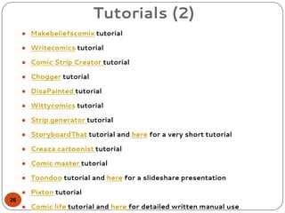 Tutorials (2)
● Makebeliefscomix tutorial
● Writecomics tutorial
● Comic Strip Creator tutorial
● Chogger tutorial
● DisaPainted tutorial
● Wittycomics tutorial
● Strip generator tutorial
● StoryboardThat tutorial and here for a very short tutorial
● Creaza cartoonist tutorial
● Comic master tutorial
● Toondoo tutorial and here for a slideshare presentation
● Pixton tutorial
● Comic life tutorial and here for detailed written manual use
26
 