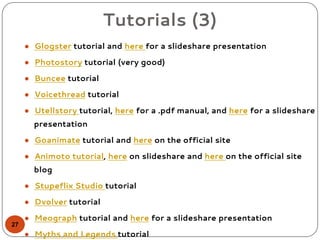 Tutorials (3)
● Glogster tutorial and here for a slideshare presentation
● Photostory tutorial (very good)
● Buncee tutorial
● Voicethread tutorial
● Utellstory tutorial, here for a .pdf manual, and here for a slideshare
presentation
● Goanimate tutorial and here on the official site
● Animoto tutorial, here on slideshare and here on the official site
blog
● Stupeflix Studio tutorial
● Dvolver tutorial
● Meograph tutorial and here for a slideshare presentation
● Myths and Legends tutorial
27
 