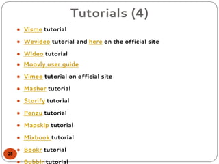 Tutorials (4)
● Visme tutorial
● Wevideo tutorial and here on the official site
● Wideo tutorial
● Moovly user guide
● Vimeo tutorial on official site
● Masher tutorial
● Storify tutorial
● Penzu tutorial
● Mapskip tutorial
● Mixbook tutorial
● Bookr tutorial
● Bubblr tutorial
28
 