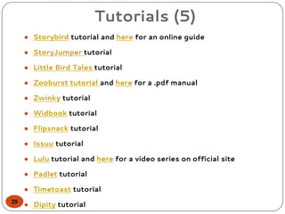 Tutorials (5)
● Storybird tutorial and here for an online guide
● StoryJumper tutorial
● Little Bird Tales tutorial
● Zooburst tutorial and here for a .pdf manual
● Zwinky tutorial
● Widbook tutorial
● Flipsnack tutorial
● Issuu tutorial
● Lulu tutorial and here for a video series on official site
● Padlet tutorial
● Timetoast tutorial
● Dipity tutorial29
 