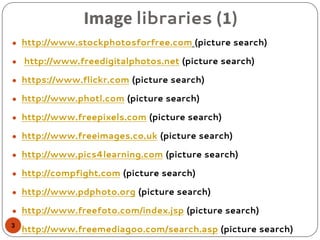 Image libraries (1)
● http://www.stockphotosforfree.com (picture search)
● http://www.freedigitalphotos.net (picture search)
● https://www.flickr.com (picture search)
● http://www.photl.com (picture search)
● http://www.freepixels.com (picture search)
● http://www.freeimages.co.uk (picture search)
● http://www.pics4learning.com (picture search)
● http://compfight.com (picture search)
● http://www.pdphoto.org (picture search)
● http://www.freefoto.com/index.jsp (picture search)
● http://www.freemediagoo.com/search.asp (picture search)3
 