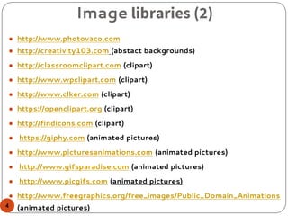 Image libraries (2)
● http://www.photovaco.com
● http://creativity103.com (abstact backgrounds)
● http://classroomclipart.com (clipart)
● http://www.wpclipart.com (clipart)
● http://www.clker.com (clipart)
● https://openclipart.org (clipart)
● http://findicons.com (clipart)
● https://giphy.com (animated pictures)
● http://www.picturesanimations.com (animated pictures)
● http://www.gifsparadise.com (animated pictures)
● http://www.picgifs.com (animated pictures)
● http://www.freegraphics.org/free_images/Public_Domain_Animations
(animated pictures)4
 