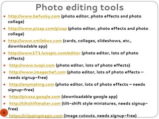 Photo editing tools
● http://www.befunky.com (photo editor, photo effects and photo
collage)
● http://www.pizap.com/pizap (photo editor, photo effects and photo
collage)
● http://www.smilebox.com (cards, collages, slideshows, etc.,
downloadable app)
● http://www171.lunapic.com/editor (photo editor, lots of photo
effects)
● http://www.tuxpi.com (photo editor, lots of photo effects)
● http://www.imagechef.com (photo editor, lots of photo effects –
needs signup-free)
● http://anymaking.com (photo editor, lots of photo effects – needs
signup-free)
● http://picasa.google.com (downloadable google app)
● http://tiltshiftmaker.com (tilt-shift style miniatures, needs signup-
free)
● https://clippingmagic.com (image cutouts, needs signup-free)
5
 