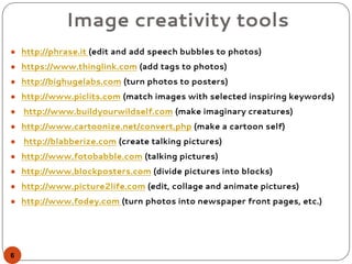 Image creativity tools
● http://phrase.it (edit and add speech bubbles to photos)
● https://www.thinglink.com (add tags to photos)
● http://bighugelabs.com (turn photos to posters)
● http://www.piclits.com (match images with selected inspiring keywords)
● http://www.buildyourwildself.com (make imaginary creatures)
● http://www.cartoonize.net/convert.php (make a cartoon self)
● http://blabberize.com (create talking pictures)
● http://www.fotobabble.com (talking pictures)
● http://www.blockposters.com (divide pictures into blocks)
● http://www.picture2life.com (edit, collage and animate pictures)
● http://www.fodey.com (turn photos into newspaper front pages, etc.)
6
 