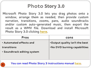 Photo Story 3.0
Microsoft Photo Story 3.0 lets you drag photos onto a
window, arrange them as needed, then provide custom
narration, transitions, zooms, pans, audio soundtracks
and/or custom auto-generated music, then export the
result as a WMV file. Download and install Microsoft
Photo Story 3.0 clicking here.
Pros cons
• Automated effects and
transitions
• Soundtrack editing system
•Output quality isn’t the best
•No DVD burning capabilities
You can read Photo Story 3 instructions manual here.8
 