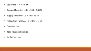  Equations - Y = a + bX
 Demand Function – Qd = 100 – 0.5 (P)
 Supply Function – Qs = 100 + 40 (P)
 Production Function - Q = f( K, L, L, O)
 Cost Function
 Total Revenue Function
 Profit Function
 
