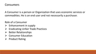 Consumers
A Consumer is a person or Organization that uses economic services or
commodities. He is an end user and not necessarily a purchaser.
Role of a Consumer
 Enhancement in supply
 Eradicating Unfair Trade Practices
 Better Relationships
 Consumer Education
 Product Rating
 