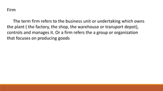 Firm
The term firm refers to the business unit or undertaking which owns
the plant ( the factory, the shop, the warehouse or transport depot),
controls and manages it. Or a firm refers the a group or organization
that focuses on producing goods
 