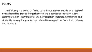 Industry
An industry is a group of firms, but it is not easy to decide what type of
firms should be grouped together to make a particular industry. Some
common factor ( Raw material used, Production technique employed and
similarity among the products produced) among all the firms that make up
and industry.
 