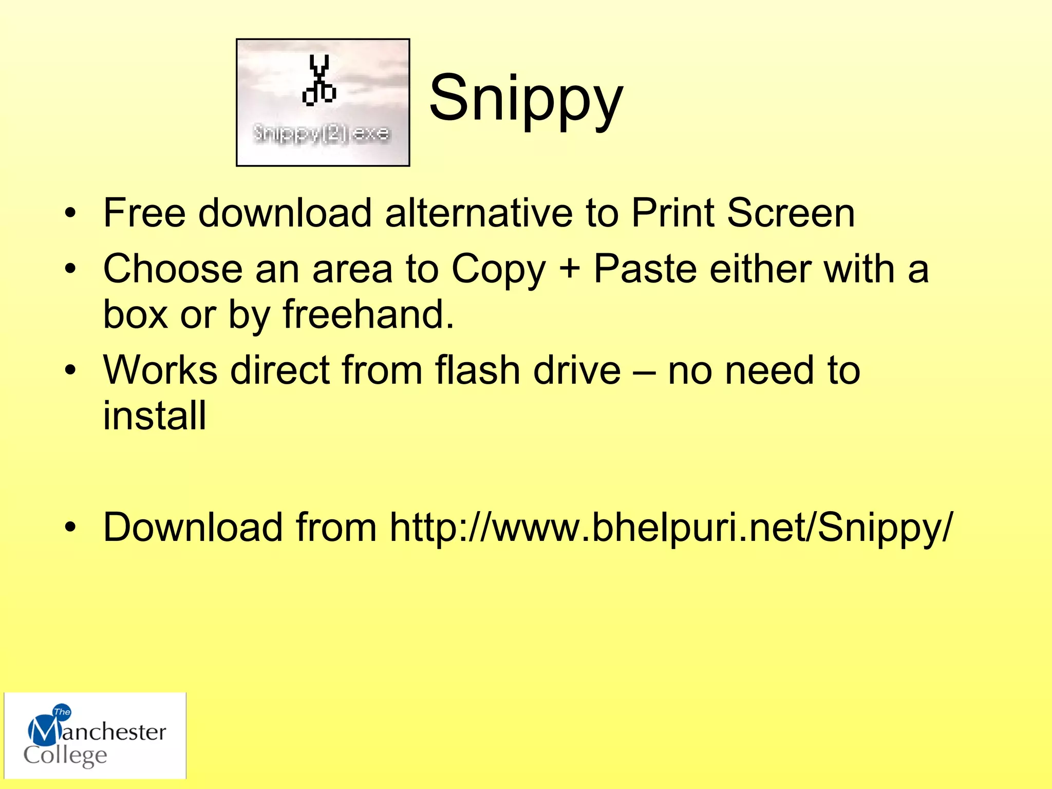 Snippy
• Free download alternative to Print Screen
• Choose an area to Copy + Paste either with a
  box or by freehand.
• Works direct from flash drive – no need to
  install

• Download from http://www.bhelpuri.net/Snippy/
 