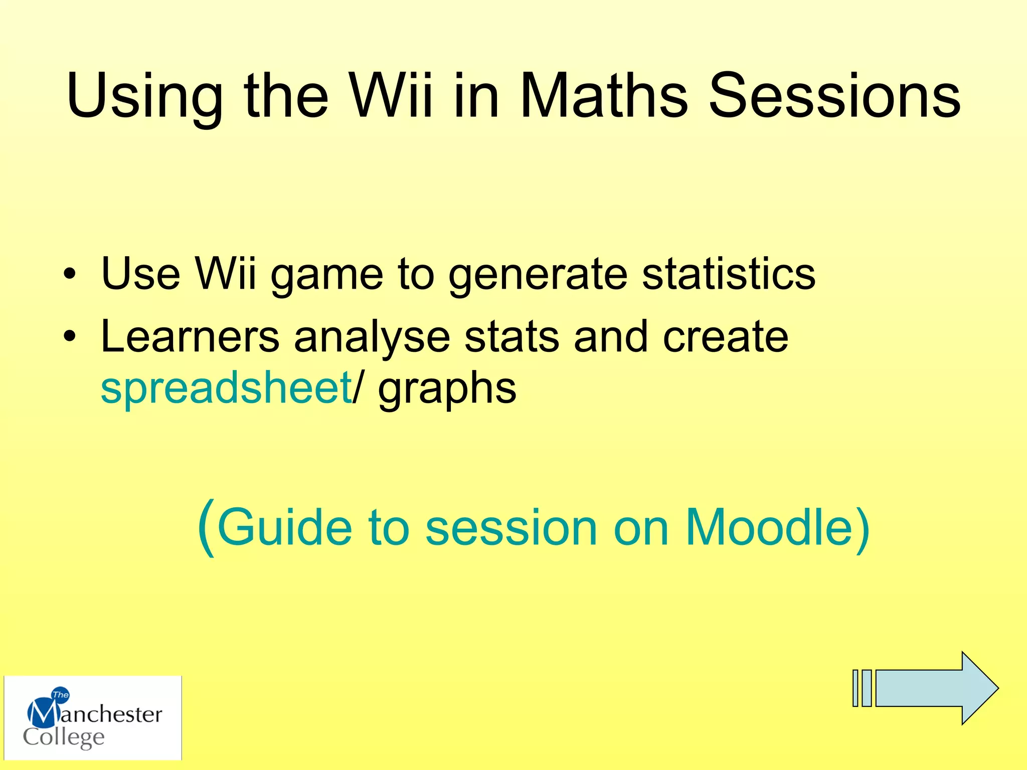 Using the Wii in Maths Sessions

• Use Wii game to generate statistics
• Learners analyse stats and create
  spreadsheet/ graphs


      (Guide to session on Moodle)
 