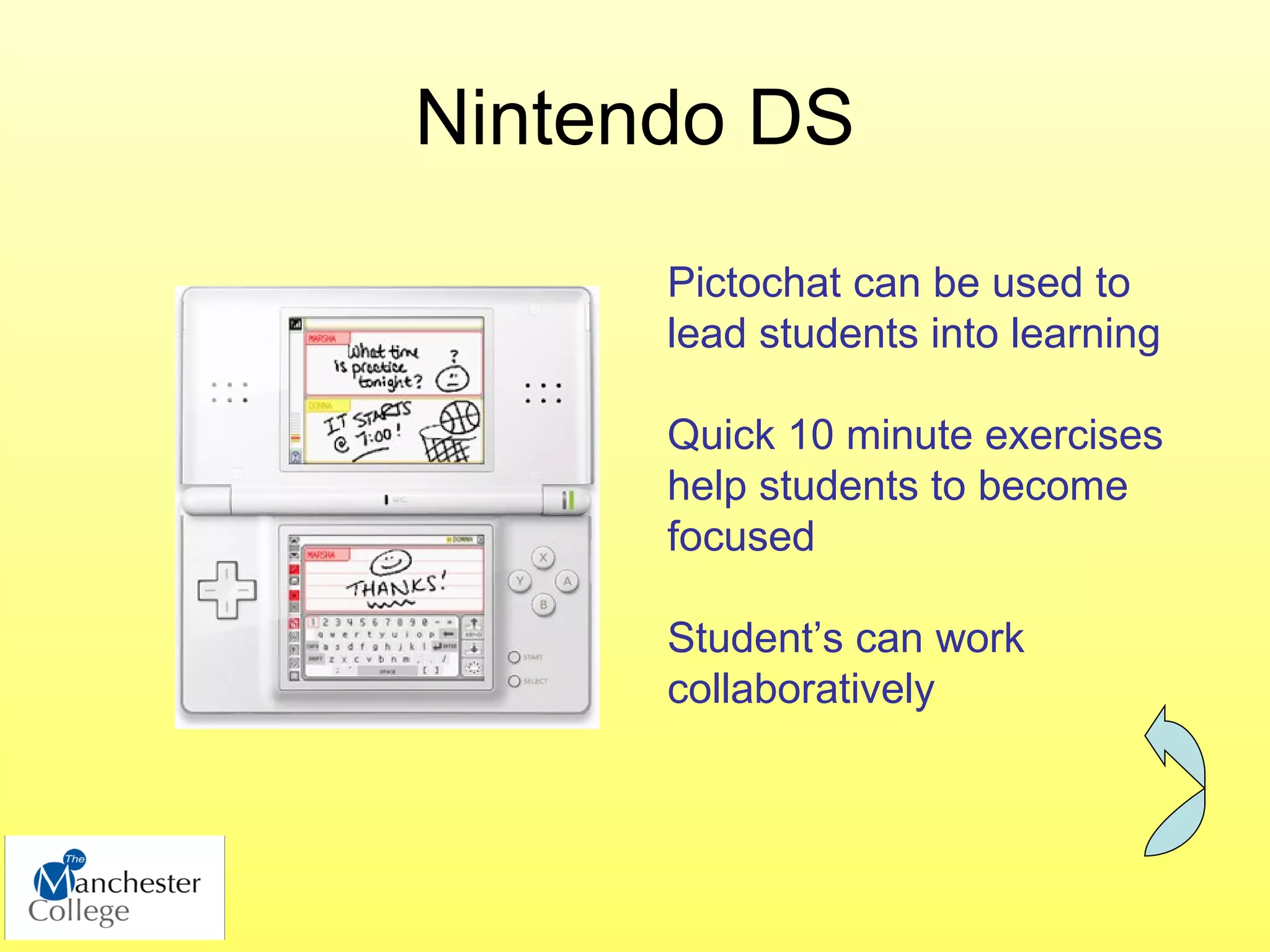 Nintendo DS
      Pictochat can be used to
      lead students into learning

      Quick 10 minute exercises
      help students to become
      focused

      Student’s can work
      collaboratively
 