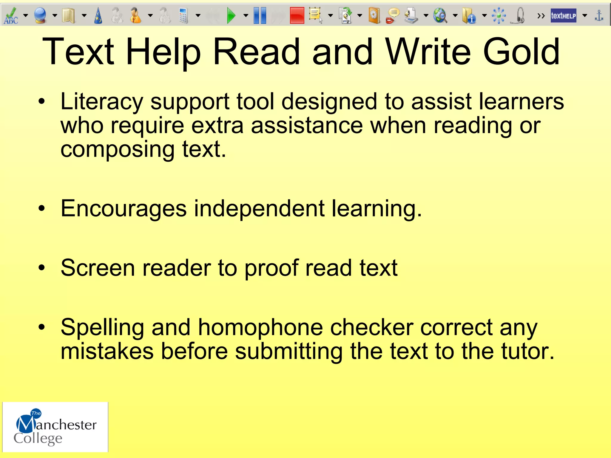Text Help Read and Write Gold
• Literacy support tool designed to assist learners
  who require extra assistance when reading or
  composing text.

• Encourages independent learning.

• Screen reader to proof read text

• Spelling and homophone checker correct any
  mistakes before submitting the text to the tutor.
 