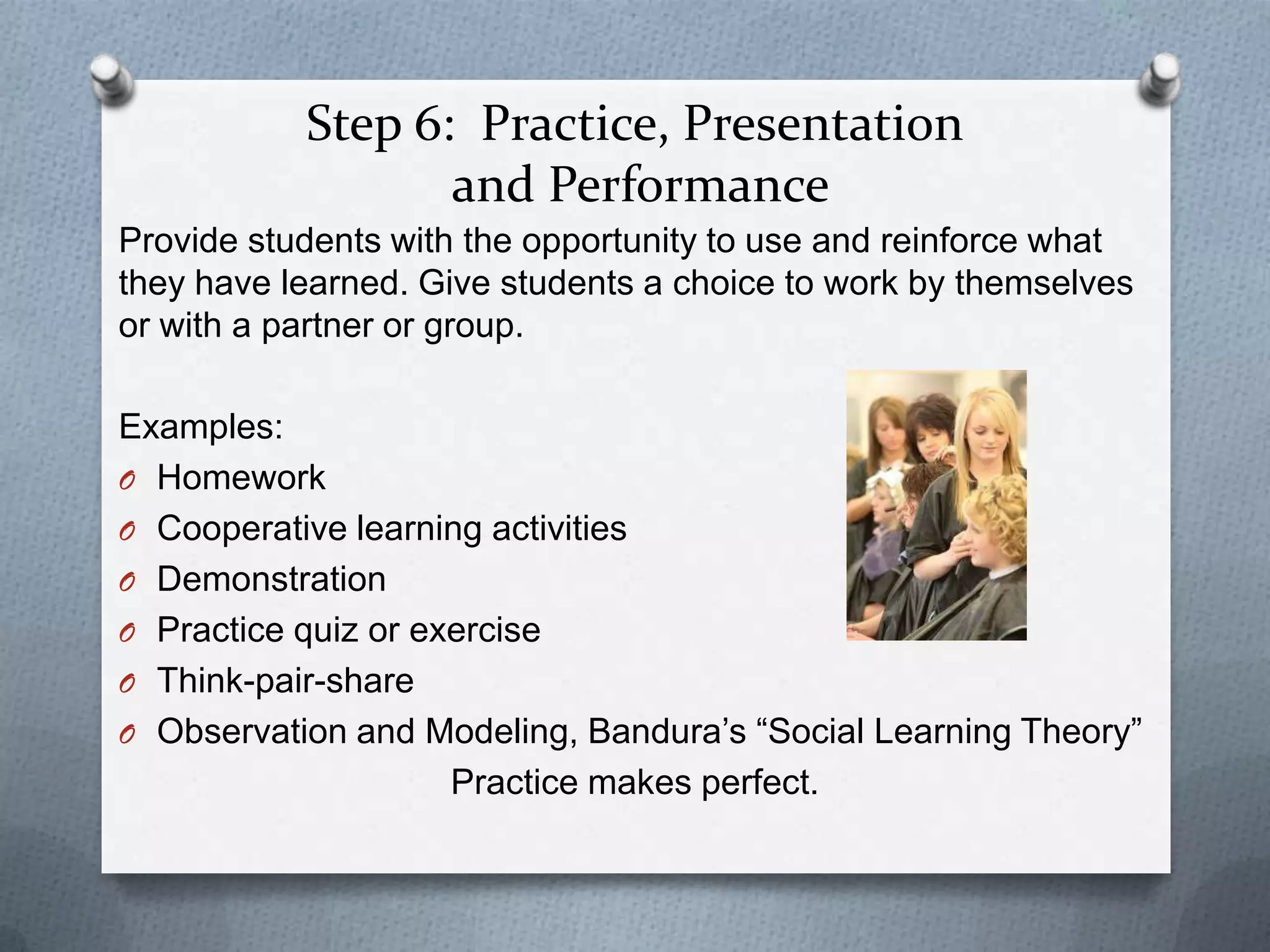 Step 6: Practice, Presentation
                  and Performance
Provide students with the opportunity to use and reinforce what
they have learned. Give students a choice to work by themselves
or with a partner or group.

Examples:
O Homework
O Cooperative learning activities
O Demonstration
O Practice quiz or exercise
O Think-pair-share
O Observation and Modeling, Bandura’s “Social Learning Theory”
                     Practice makes perfect.
 