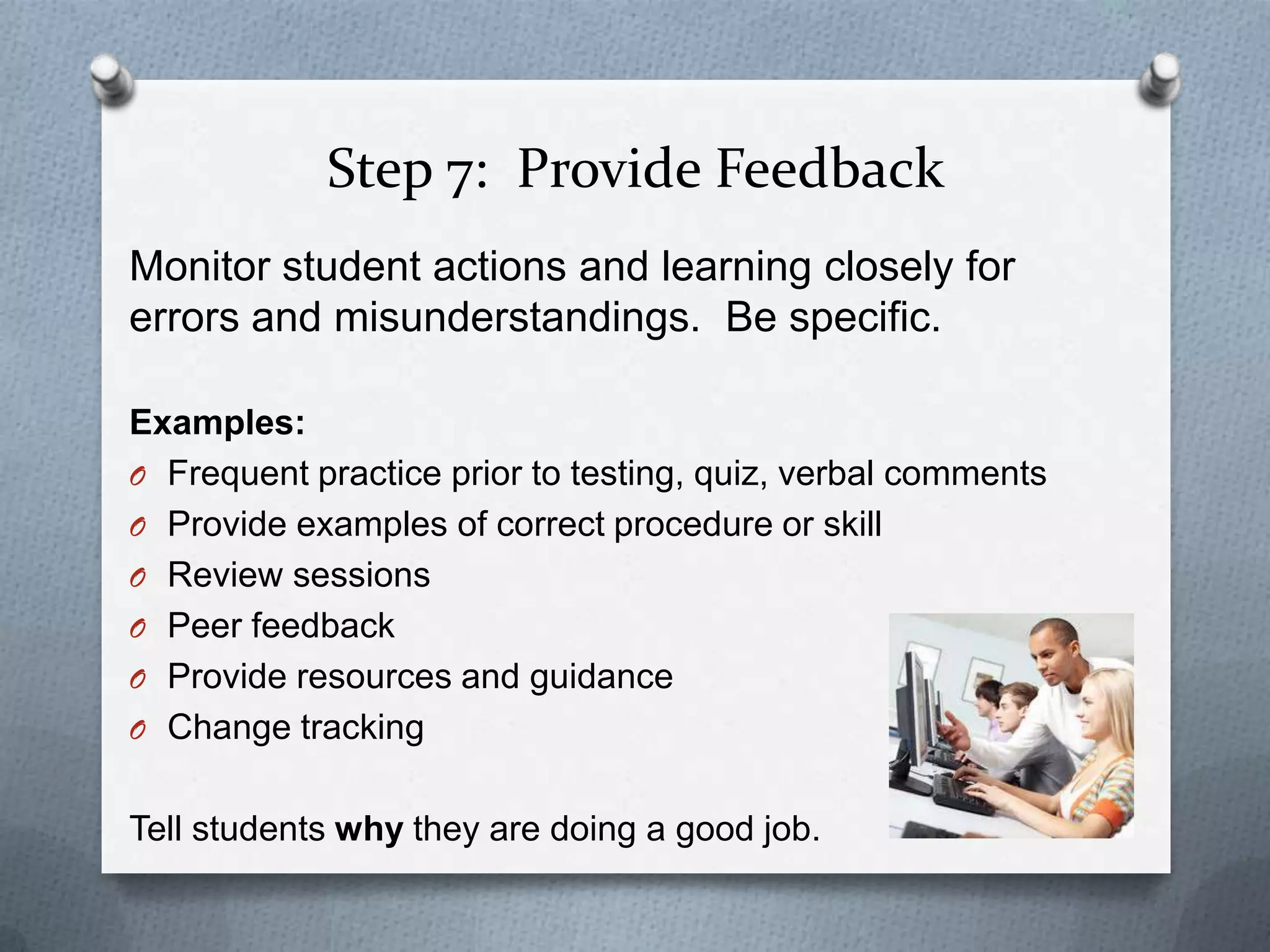 Step 7: Provide Feedback
Monitor student actions and learning closely for
errors and misunderstandings. Be specific.

Examples:
O Frequent practice prior to testing, quiz, verbal comments
O Provide examples of correct procedure or skill
O Review sessions
O Peer feedback
O Provide resources and guidance
O Change tracking


Tell students why they are doing a good job.
 