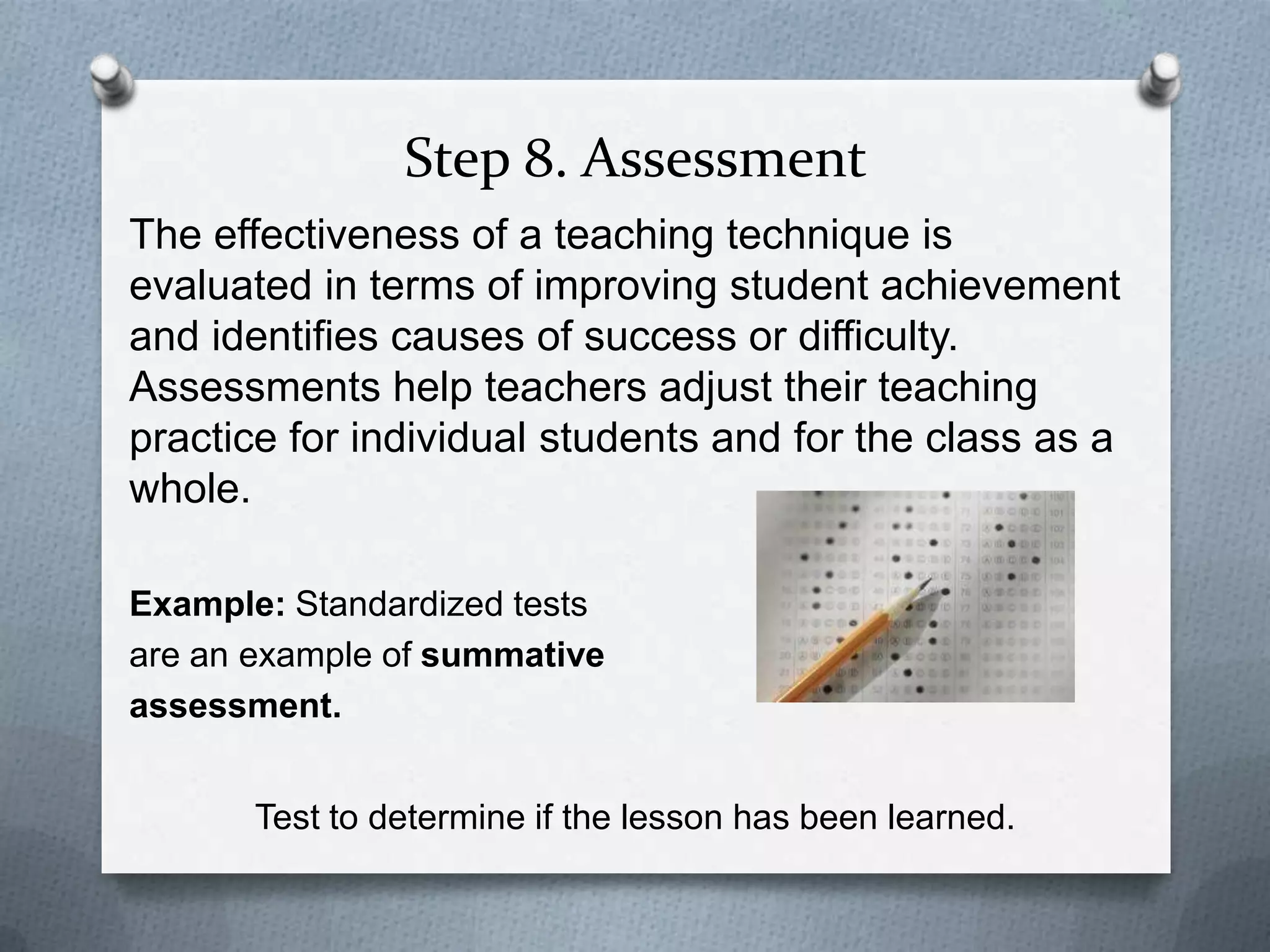 Step 8. Assessment
The effectiveness of a teaching technique is
evaluated in terms of improving student achievement
and identifies causes of success or difficulty.
Assessments help teachers adjust their teaching
practice for individual students and for the class as a
whole.

Example: Standardized tests
are an example of summative
assessment.


       Test to determine if the lesson has been learned.
 