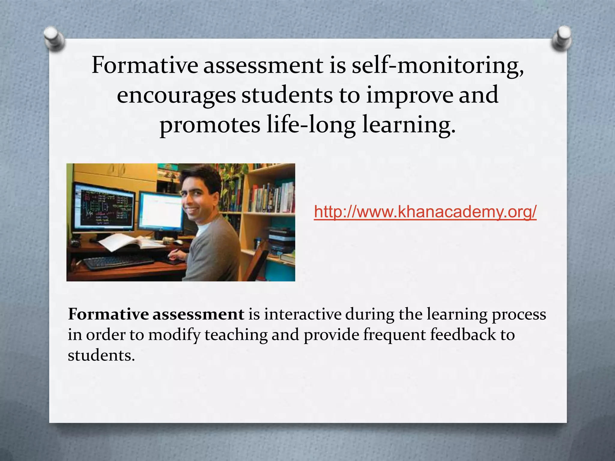 Formative assessment is self-monitoring,
     encourages students to improve and
        promotes life-long learning.


                                http://www.khanacademy.org/




Formative assessment is interactive during the learning process
in order to modify teaching and provide frequent feedback to
students.
 