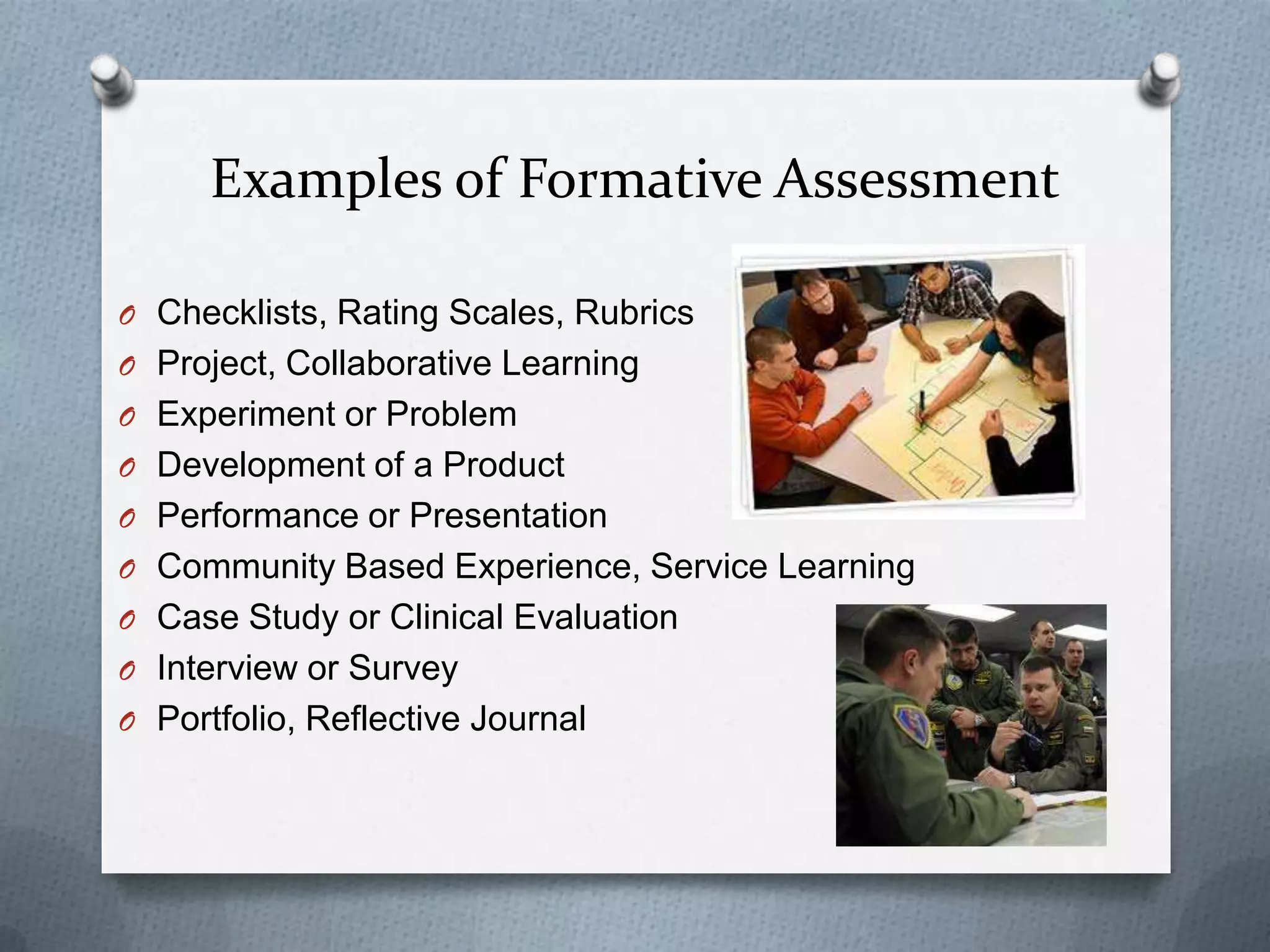 Examples of Formative Assessment

O Checklists, Rating Scales, Rubrics
O Project, Collaborative Learning
O Experiment or Problem
O Development of a Product
O Performance or Presentation
O Community Based Experience, Service Learning
O Case Study or Clinical Evaluation
O Interview or Survey
O Portfolio, Reflective Journal
 