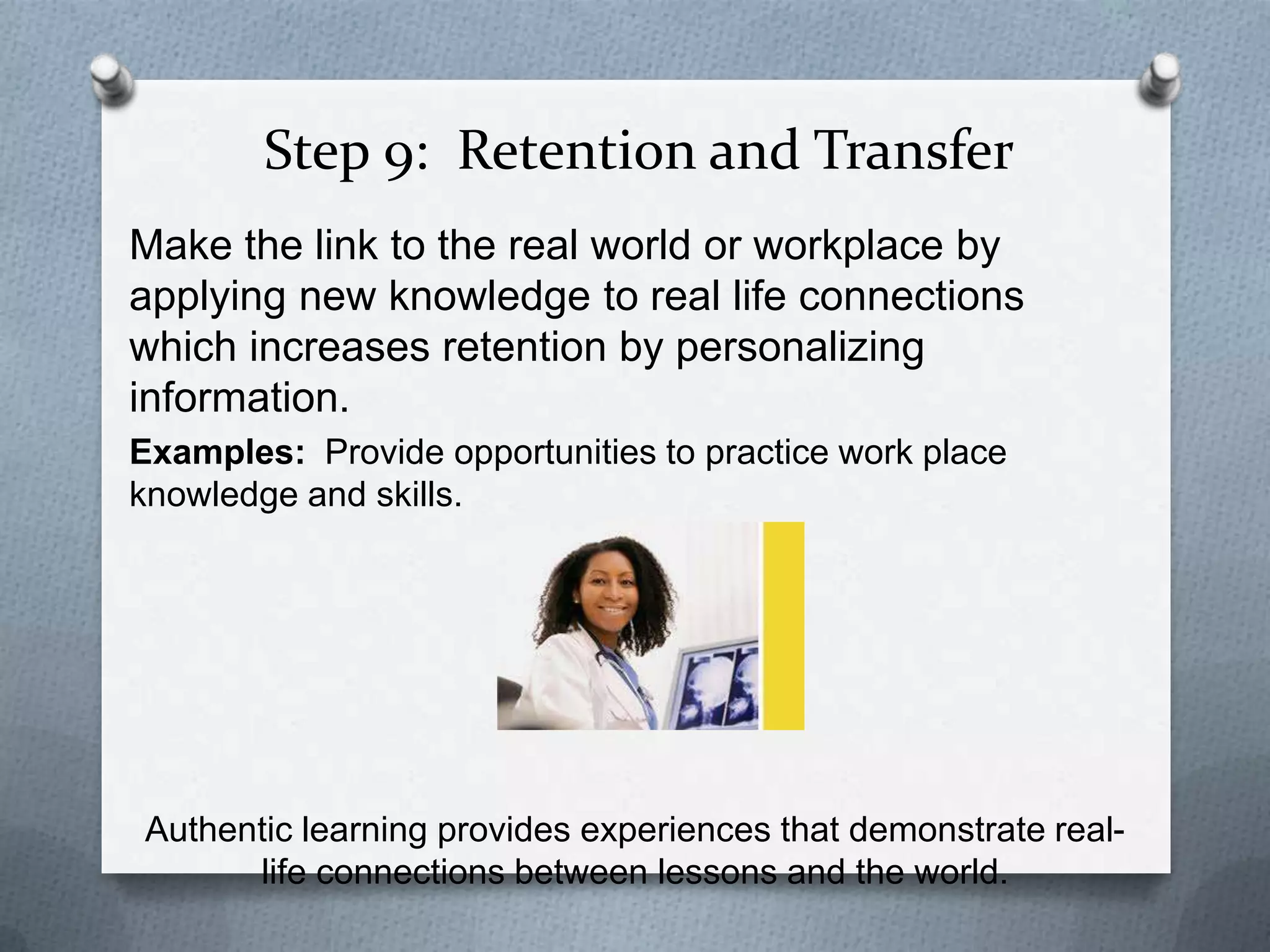 Step 9: Retention and Transfer
Make the link to the real world or workplace by
applying new knowledge to real life connections
which increases retention by personalizing
information.
Examples: Provide opportunities to practice work place
knowledge and skills.




Authentic learning provides experiences that demonstrate real-
      life connections between lessons and the world.
 
