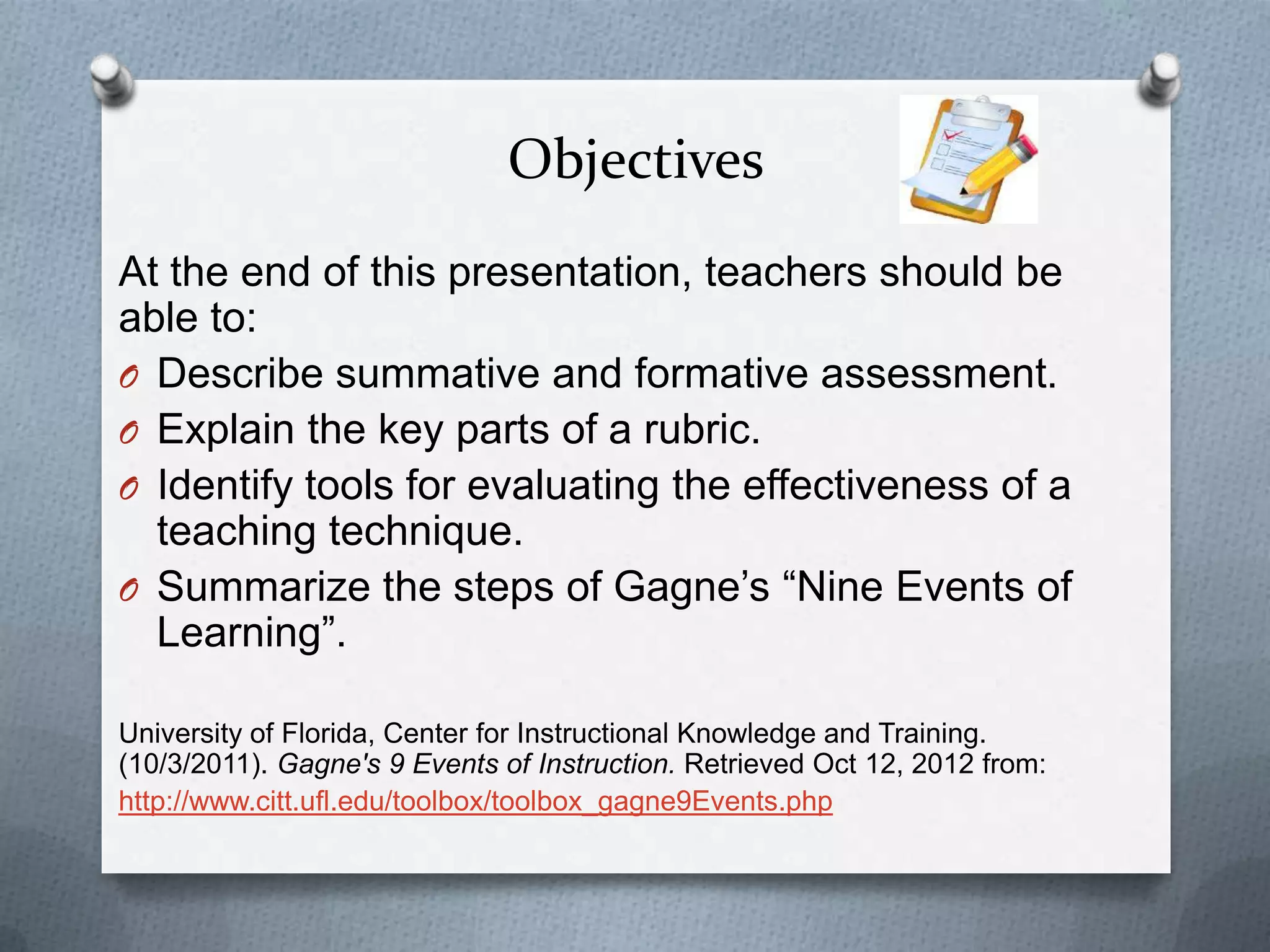 Objectives
At the end of this presentation, teachers should be
able to:
O Describe summative and formative assessment.
O Explain the key parts of a rubric.
O Identify tools for evaluating the effectiveness of a
  teaching technique.
O Summarize the steps of Gagne’s “Nine Events of
  Learning”.

University of Florida, Center for Instructional Knowledge and Training.
(10/3/2011). Gagne's 9 Events of Instruction. Retrieved Oct 12, 2012 from:
http://www.citt.ufl.edu/toolbox/toolbox_gagne9Events.php
 