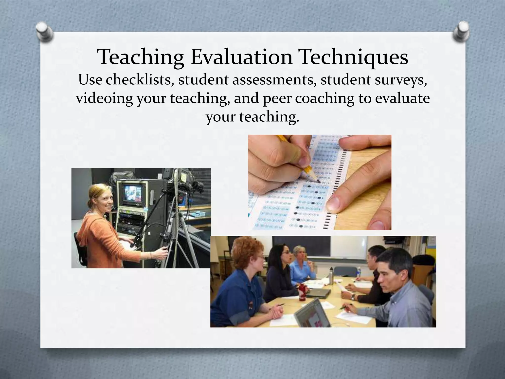 Teaching Evaluation Techniques
Use checklists, student assessments, student surveys,
videoing your teaching, and peer coaching to evaluate
                    your teaching.
 
