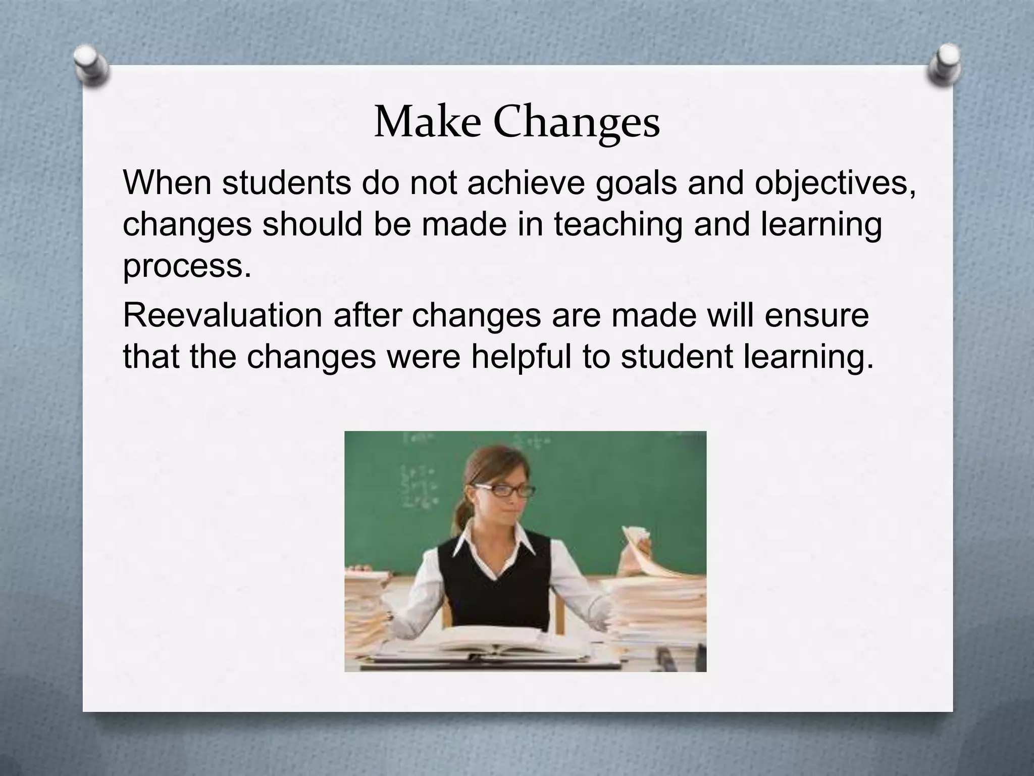 Make Changes
When students do not achieve goals and objectives,
changes should be made in teaching and learning
process.
Reevaluation after changes are made will ensure
that the changes were helpful to student learning.
 