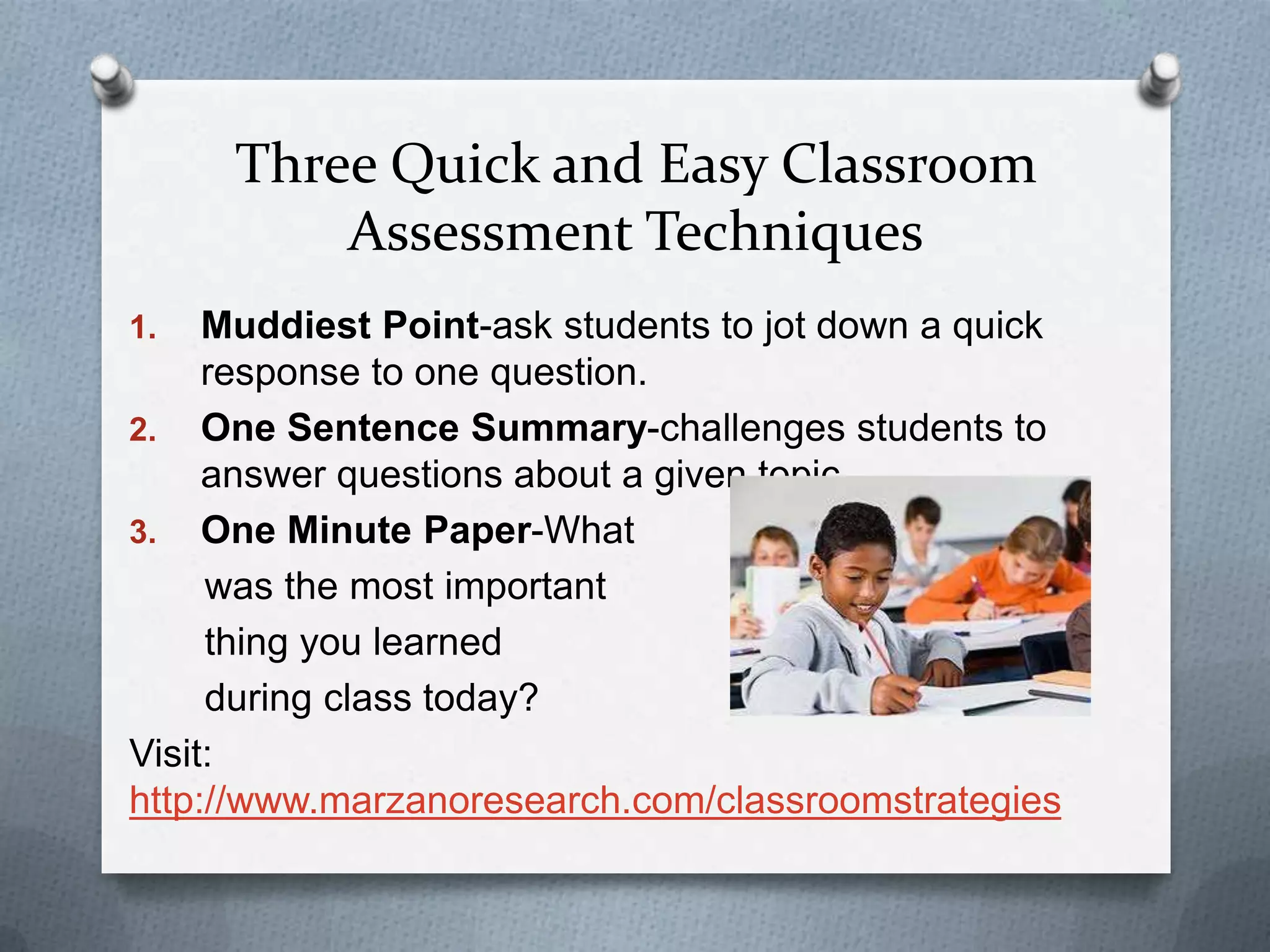 Three Quick and Easy Classroom
         Assessment Techniques
1.   Muddiest Point-ask students to jot down a quick
     response to one question.
2. One Sentence Summary-challenges students to
     answer questions about a given topic.
3. One Minute Paper-What
     was the most important
     thing you learned
     during class today?
Visit:
http://www.marzanoresearch.com/classroomstrategies
 