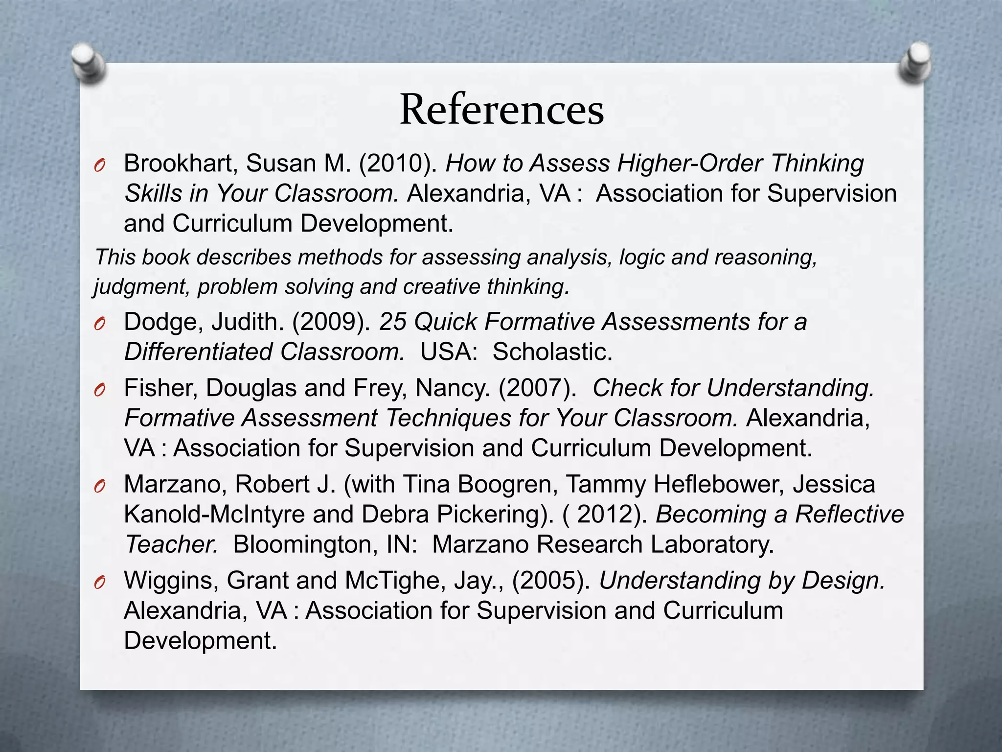 References
O Brookhart, Susan M. (2010). How to Assess Higher-Order Thinking
  Skills in Your Classroom. Alexandria, VA : Association for Supervision
  and Curriculum Development.
This book describes methods for assessing analysis, logic and reasoning,
judgment, problem solving and creative thinking.
O Dodge, Judith. (2009). 25 Quick Formative Assessments for a
  Differentiated Classroom. USA: Scholastic.
O Fisher, Douglas and Frey, Nancy. (2007). Check for Understanding.
  Formative Assessment Techniques for Your Classroom. Alexandria,
  VA : Association for Supervision and Curriculum Development.
O Marzano, Robert J. (with Tina Boogren, Tammy Heflebower, Jessica
  Kanold-McIntyre and Debra Pickering). ( 2012). Becoming a Reflective
  Teacher. Bloomington, IN: Marzano Research Laboratory.
O Wiggins, Grant and McTighe, Jay., (2005). Understanding by Design.
  Alexandria, VA : Association for Supervision and Curriculum
  Development.
 