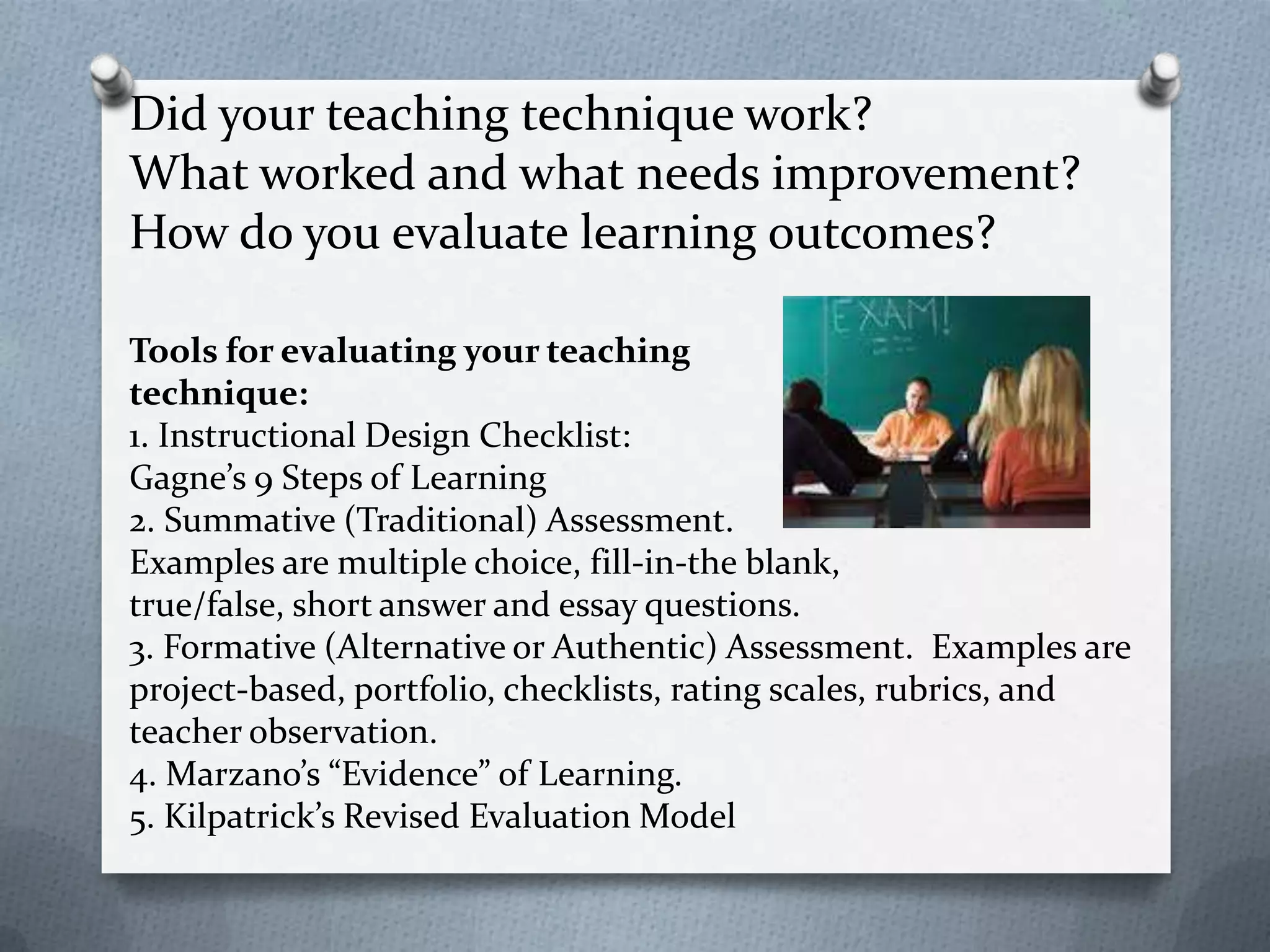 Did your teaching technique work?
What worked and what needs improvement?
How do you evaluate learning outcomes?

Tools for evaluating your teaching
technique:
1. Instructional Design Checklist:
Gagne’s 9 Steps of Learning
2. Summative (Traditional) Assessment.
Examples are multiple choice, fill-in-the blank,
true/false, short answer and essay questions.
3. Formative (Alternative or Authentic) Assessment. Examples are
project-based, portfolio, checklists, rating scales, rubrics, and
teacher observation.
4. Marzano’s “Evidence” of Learning.
5. Kilpatrick’s Revised Evaluation Model
 