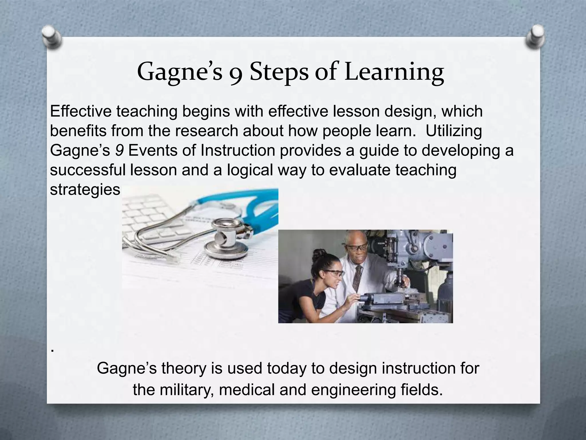 Gagne’s 9 Steps of Learning
Effective teaching begins with effective lesson design, which
benefits from the research about how people learn. Utilizing
Gagne’s 9 Events of Instruction provides a guide to developing a
successful lesson and a logical way to evaluate teaching
strategies.




.
      Gagne’s theory is used today to design instruction for
          the military, medical and engineering fields.
 
