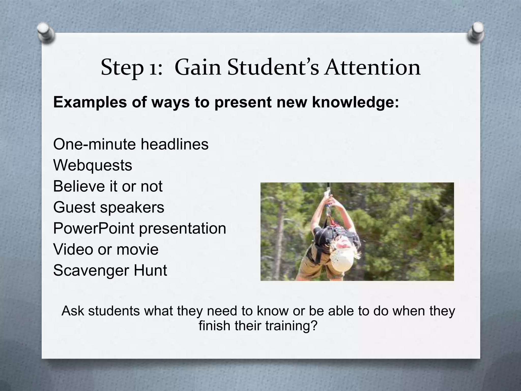 Step 1: Gain Student’s Attention
Examples of ways to present new knowledge:

One-minute headlines
Webquests
Believe it or not
Guest speakers
PowerPoint presentation
Video or movie
Scavenger Hunt

 Ask students what they need to know or be able to do when they
                      finish their training?
 