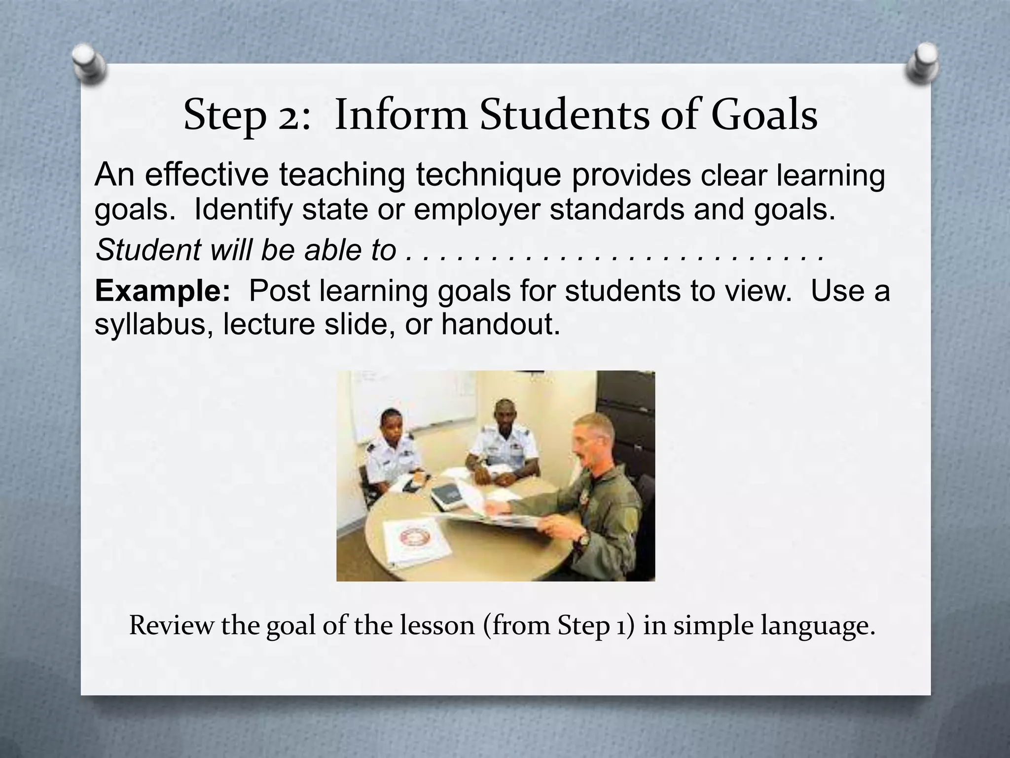 Step 2: Inform Students of Goals
An effective teaching technique provides clear learning
goals. Identify state or employer standards and goals.
Student will be able to . . . . . . . . . . . . . . . . . . . . . . . . .
Example: Post learning goals for students to view. Use a
syllabus, lecture slide, or handout.




   Review the goal of the lesson (from Step 1) in simple language.
 