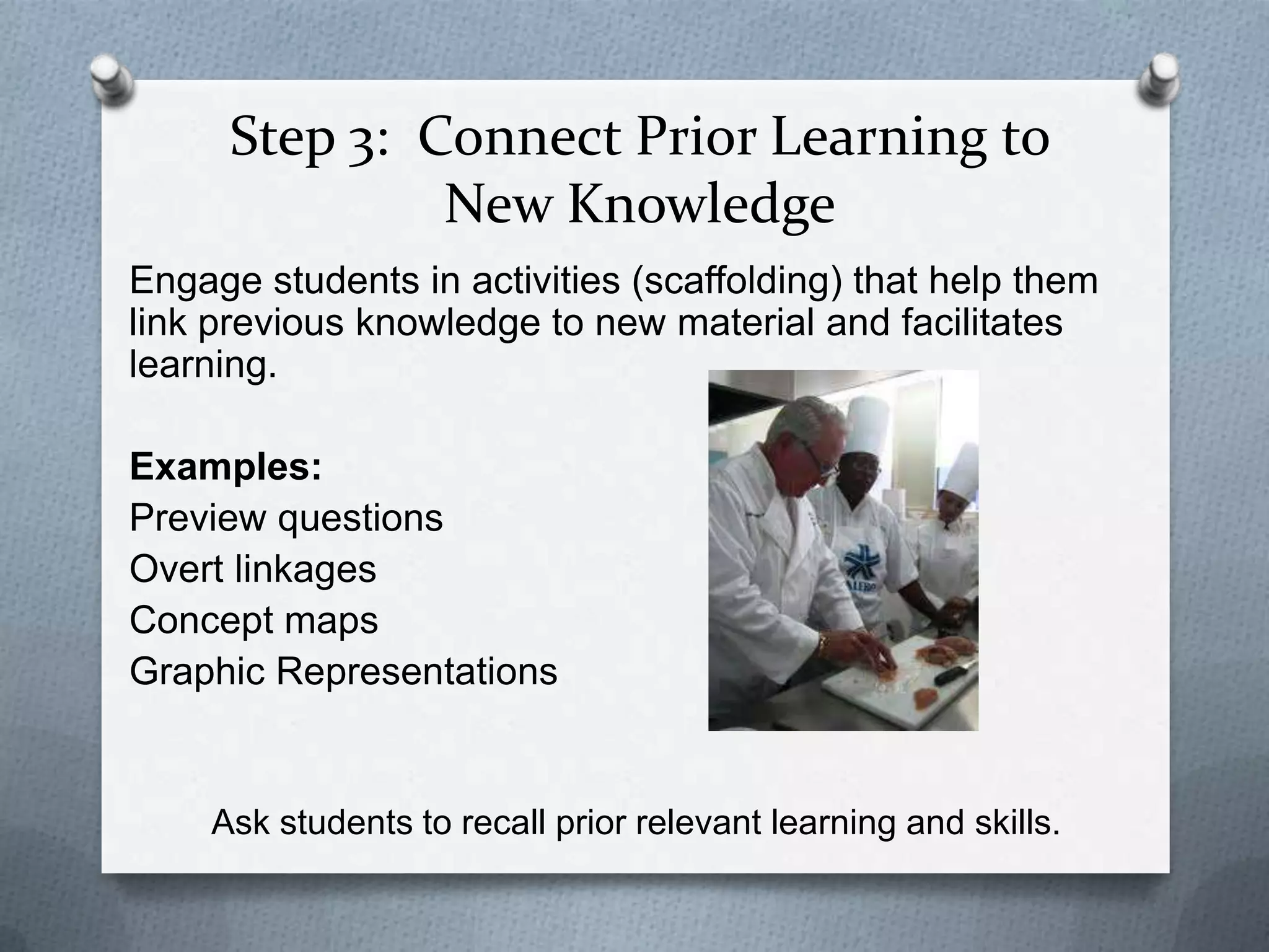 Step 3: Connect Prior Learning to
               New Knowledge
Engage students in activities (scaffolding) that help them
link previous knowledge to new material and facilitates
learning.

Examples:
Preview questions
Overt linkages
Concept maps
Graphic Representations


    Ask students to recall prior relevant learning and skills.
 