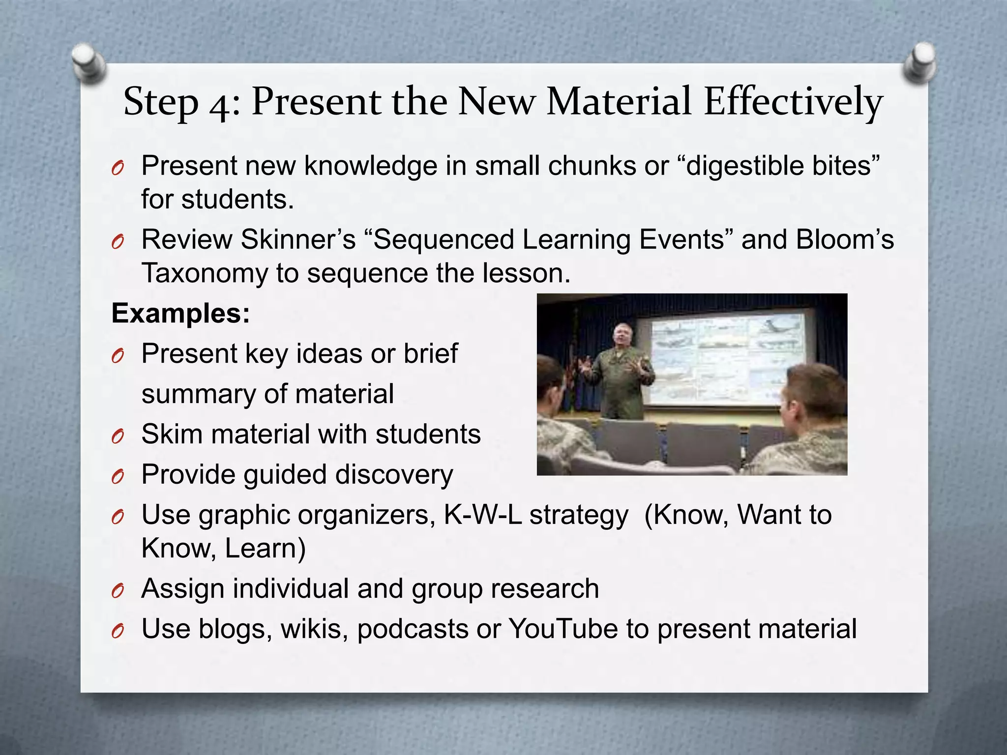 Step 4: Present the New Material Effectively
O Present new knowledge in small chunks or “digestible bites”
  for students.
O Review Skinner’s “Sequenced Learning Events” and Bloom’s
  Taxonomy to sequence the lesson.
Examples:
O Present key ideas or brief
  summary of material
O Skim material with students
O Provide guided discovery
O Use graphic organizers, K-W-L strategy (Know, Want to
  Know, Learn)
O Assign individual and group research
O Use blogs, wikis, podcasts or YouTube to present material
 