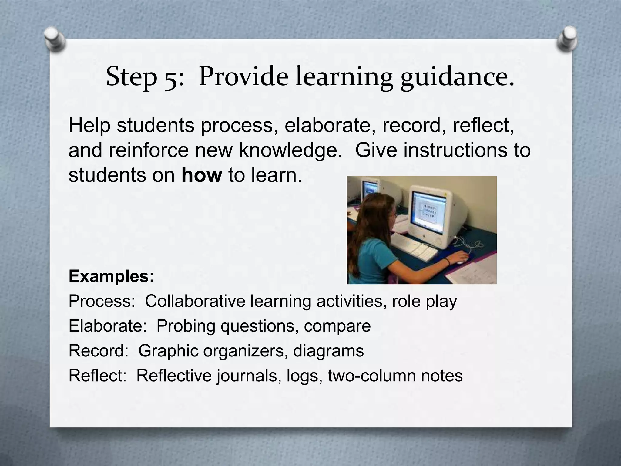 Step 5: Provide learning guidance.
Help students process, elaborate, record, reflect,
and reinforce new knowledge. Give instructions to
students on how to learn.



Examples:
Process: Collaborative learning activities, role play
Elaborate: Probing questions, compare
Record: Graphic organizers, diagrams
Reflect: Reflective journals, logs, two-column notes
 