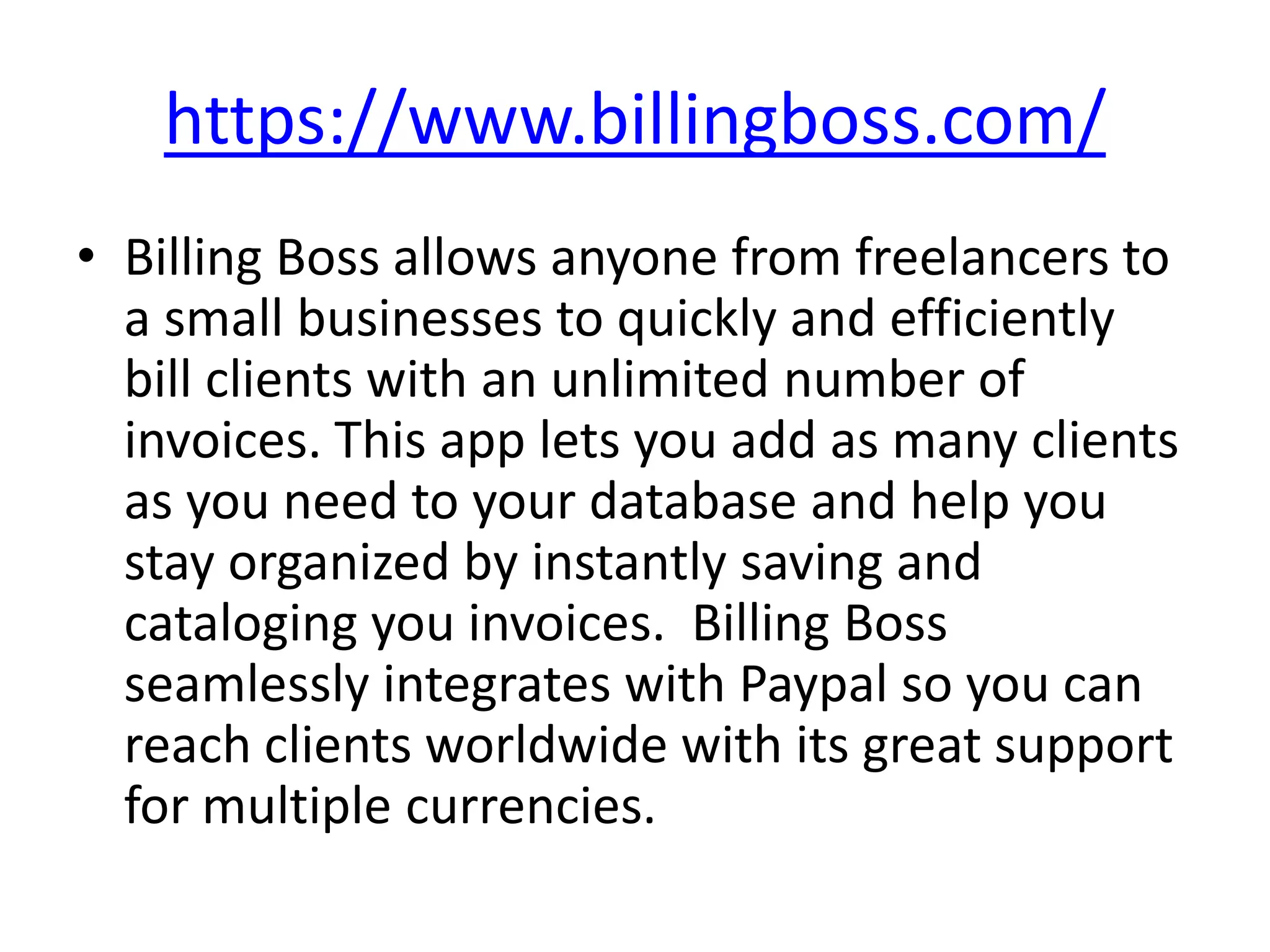 https://www.billingboss.com/
• Billing Boss allows anyone from freelancers to
  a small businesses to quickly and efficiently
  bill clients with an unlimited number of
  invoices. This app lets you add as many clients
  as you need to your database and help you
  stay organized by instantly saving and
  cataloging you invoices. Billing Boss
  seamlessly integrates with Paypal so you can
  reach clients worldwide with its great support
  for multiple currencies.
 