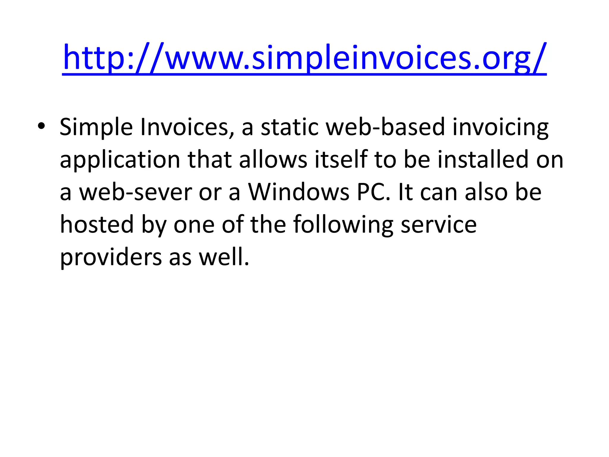 http://www.simpleinvoices.org/
• Simple Invoices, a static web-based invoicing
  application that allows itself to be installed on
  a web-sever or a Windows PC. It can also be
  hosted by one of the following service
  providers as well.
 