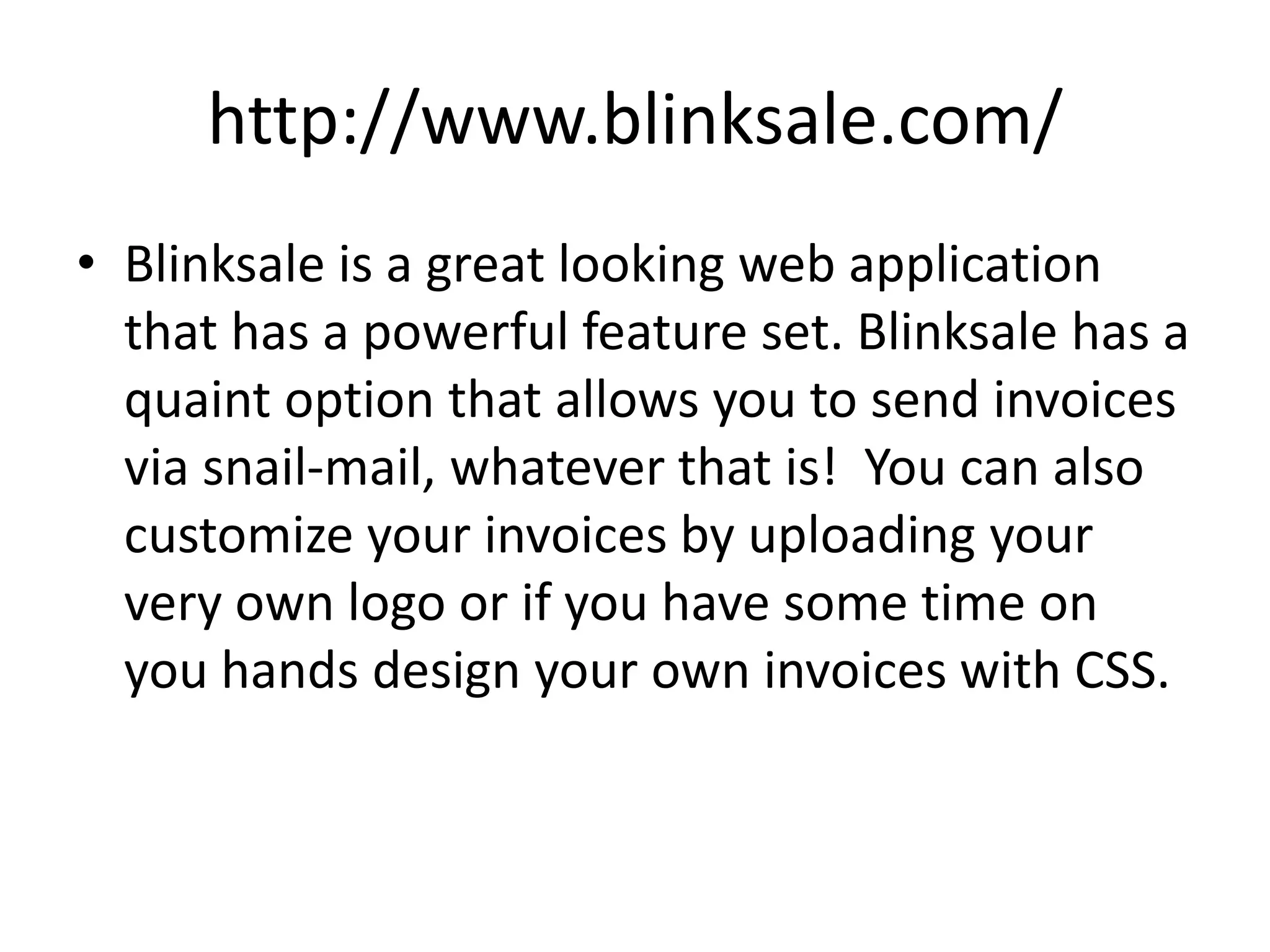 http://www.blinksale.com/
• Blinksale is a great looking web application
  that has a powerful feature set. Blinksale has a
  quaint option that allows you to send invoices
  via snail-mail, whatever that is! You can also
  customize your invoices by uploading your
  very own logo or if you have some time on
  you hands design your own invoices with CSS.
 