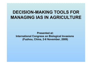 DECISION-MAKING TOOLS FOR
MANAGING IAS IN AGRICULTURE
Presented at:
International Congress on Biological Invasions
(Fuzhou, China, 2-6 November, 2009)
 