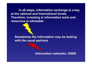 In all steps, information exchange is a key
at the national and International levels.
Therefore, investing in information tools and
resources is advisable
Information networks: GISIN
Sometimes the information may be lacking
with the usual partners
 