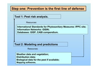Step one: Prevention is the first line of defense
Tool 1: Pest risk analysis.
Resources:
International Standards for Phytosanitary Measures: IPPC site;
Information Networks: GISIN;
Databases: GISP, CABI compendium.
Tool 2: Modeling and predictions
Resources:
Weather data and vegetation;
Distribution data;
Biological data for the pest if available;
Mapping softwares.
 