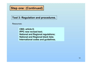 14
Tool 3: Regulation and procedures.
Resources:
CBD- article 8;
IPPC new revised text;
National and Regional regulations;
National and Regional black lists;
International codes and guidelines.
Step one: (Continued)
 