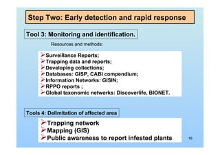 16
Step Two: Early detection and rapid response
Tool 3: Monitoring and identification.
Resources and methods:
Surveillance Reports;
Trapping data and reports;
Developing collections;
Databases: GISP, CABI compendium;
Information Networks: GISIN;
RPPO reports ;
Global taxonomic networks: Discoverlife, BIONET.
Tools 4: Delimitation of affected area
Trapping network
Mapping (GIS)
Public awareness to report infested plants
 