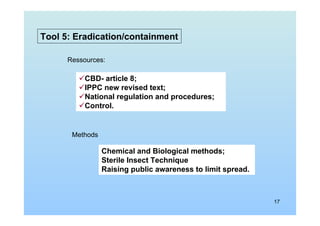 17
Tool 5: Eradication/containment
Ressources:
CBD- article 8;
IPPC new revised text;
National regulation and procedures;
Control.
Methods
Chemical and Biological methods;
Sterile Insect Technique
Raising public awareness to limit spread.
 