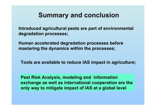 Summary and conclusion
Human accelerated degradation processes before
mastering the dynamics within the processes;
Pest Risk Analysis, modeling and information
exchange as well as international cooperation are the
only way to mitigate impact of IAS at a global level
Introduced agricultural pests are part of environmental
degradation processes;
Tools are available to reduce IAS impact in agriculture;
 